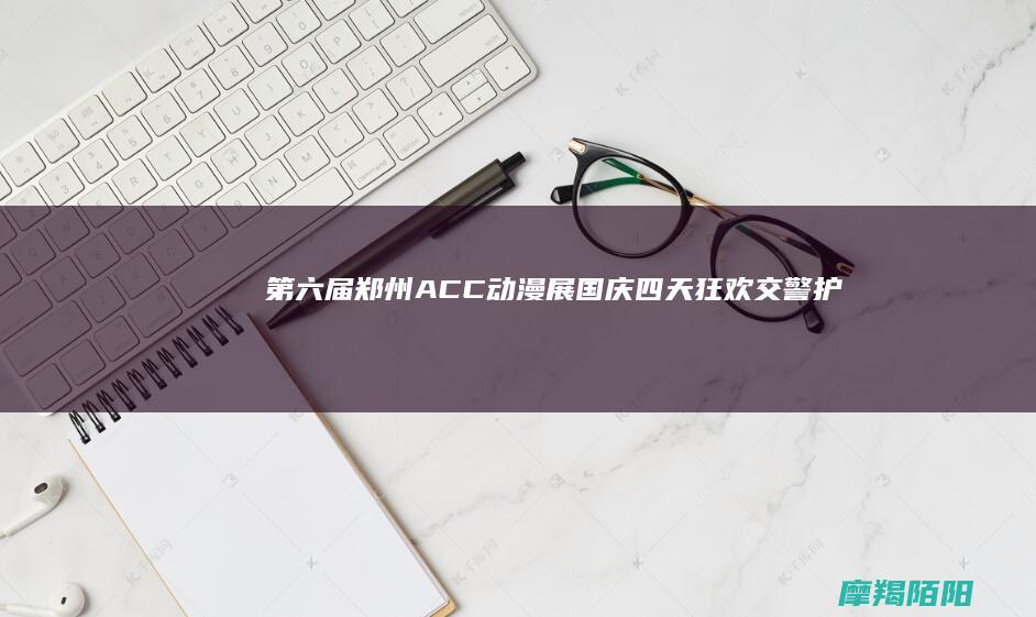 第六届郑州ACC动漫展：国庆四天狂欢！交警护航，二次元盛宴引爆中原动漫热潮