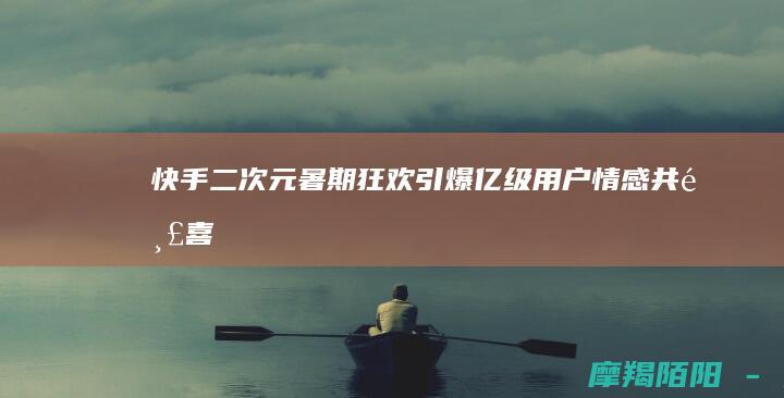 快手二次元暑期狂欢引爆亿级用户情感共鸣喜