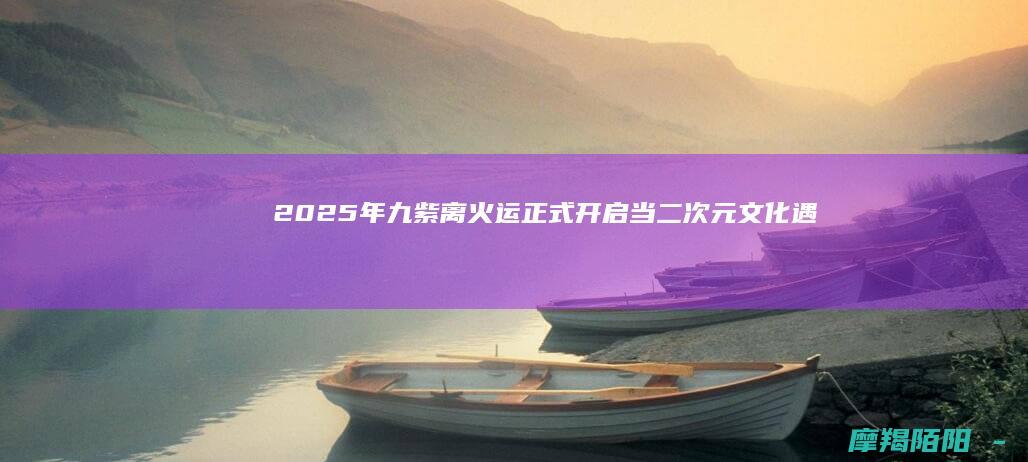 2025年九紫离火运正式开启：当二次元文化遇见华夏传统，心正正念引领新时代文化浪潮