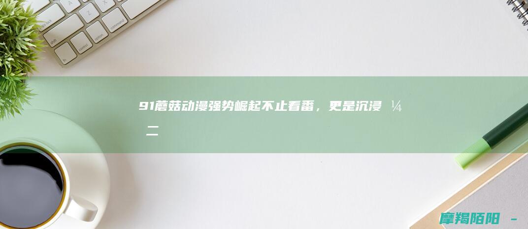 91蘑菇动漫强势崛起：不止看番，更是沉浸式二次元新大陆