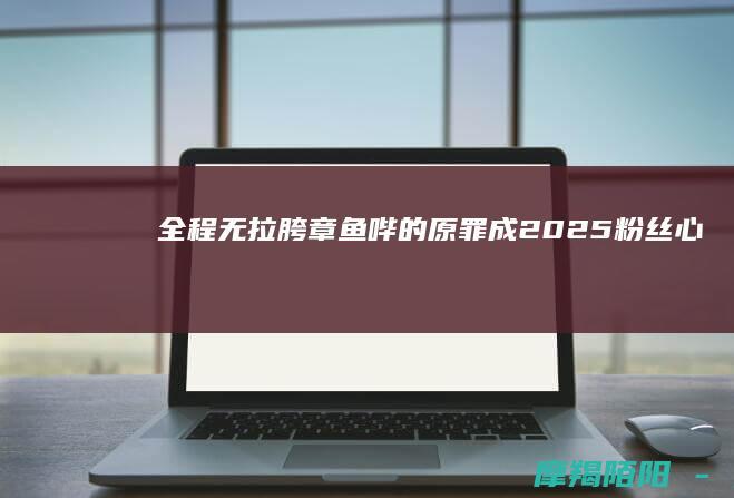 全程无拉胯章鱼哔的原罪成2025粉丝心