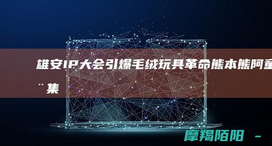 雄安IP大会引爆毛绒玩具熊本熊阿童木集