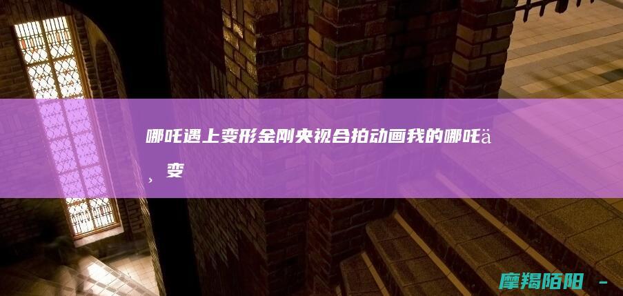 遇上变形金刚央视合拍动画我的与变