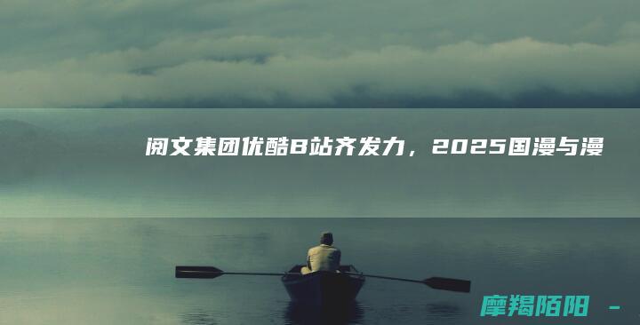 阅文集团优酷B站齐发力,2025国漫与漫
