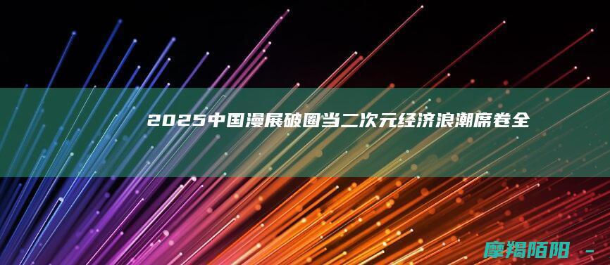 2025中国漫展破圈：当二次元经济浪潮席卷全国，\